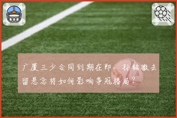 广厦三少合同到期在即，孙铭徽去留悬念将如何影响争冠格局？