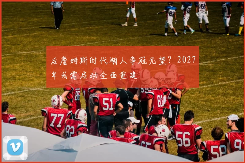 后詹姆斯时代湖人争冠无望？2027年或需启动全面重建