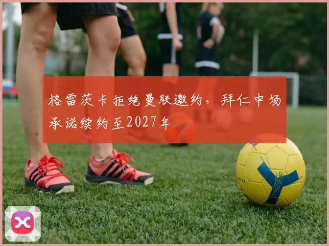 格雷茨卡拒绝曼联邀约，拜仁中场承诺续约至2027年