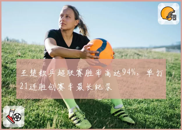 王楚钦乒超联赛胜率高达94%,单打21连胜创赛季最长纪录