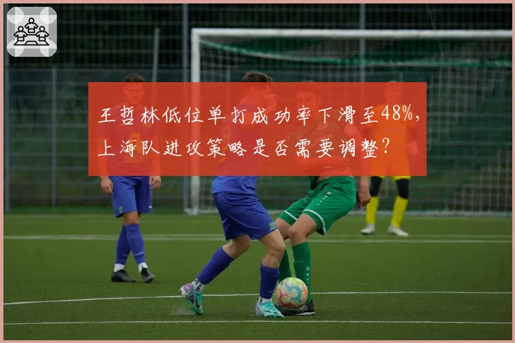 王哲林低位单打成功率下滑至48%，上海队进攻策略是否需要调整？