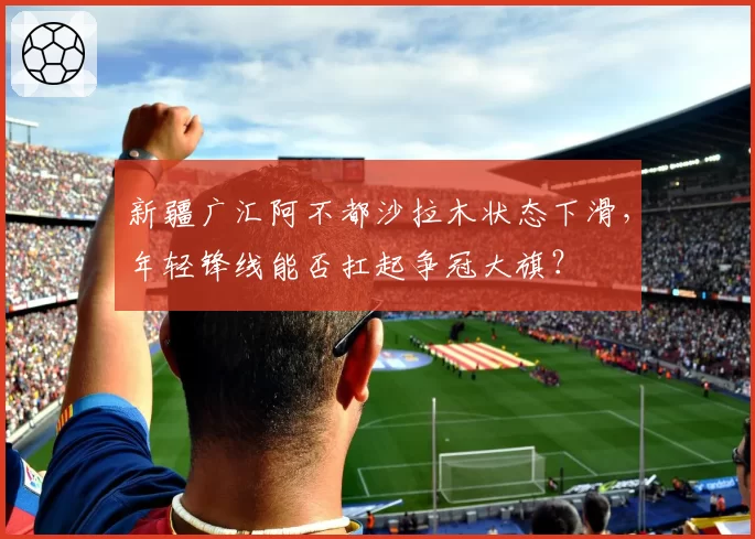 新疆广汇阿不都沙拉木状态下滑，年轻锋线能否扛起争冠大旗？
