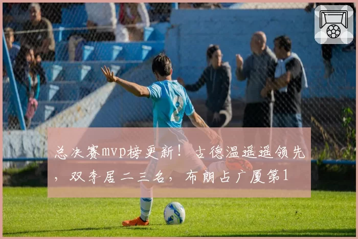 总决赛mvp榜更新！古德温遥遥领先，双李居二三名，布朗占广厦第1