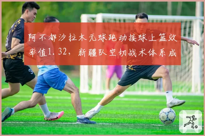 阿不都沙拉木无球跑动接球上篮效率值1.32，新疆队空切战术体系成型