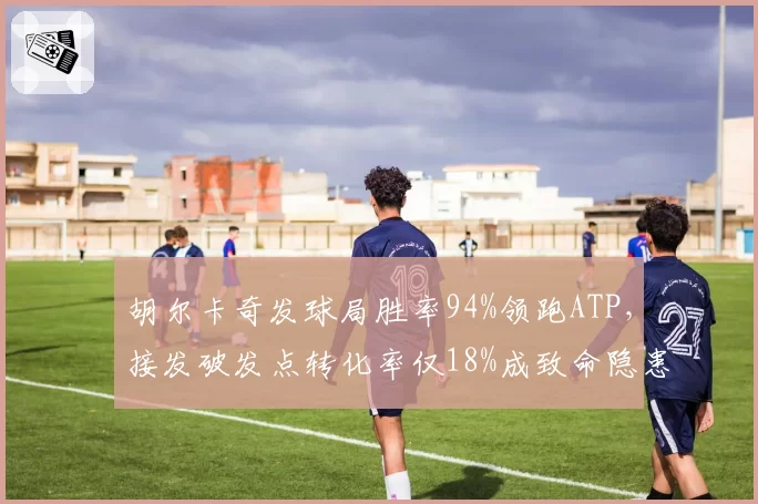 胡尔卡奇发球局胜率94%领跑ATP，接发破发点转化率仅18%成致命隐患