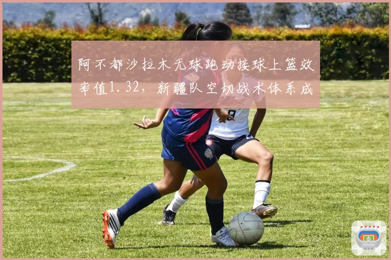 阿不都沙拉木无球跑动接球上篮效率值1.32，新疆队空切战术体系成型