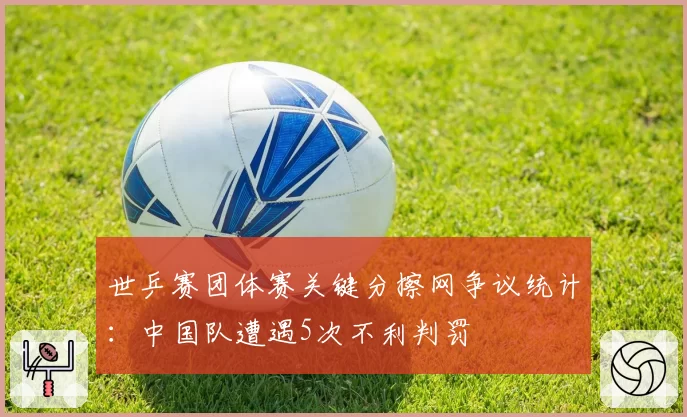 世乒赛团体赛关键分擦网争议统计：中国队遭遇5次不利判罚