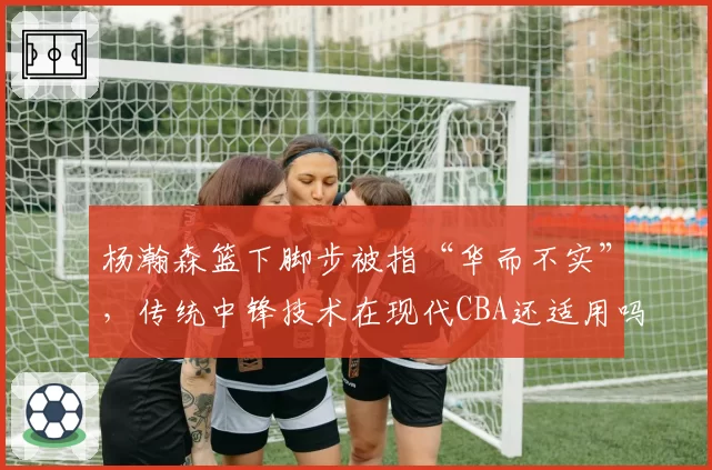 杨瀚森篮下脚步被指“华而不实”，传统中锋技术在现代CBA还适用吗？