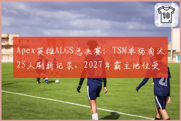 Apex英雄ALGS总决赛：TSM单场淘汰25人刷新记录，2027年霸主地位受挑战？