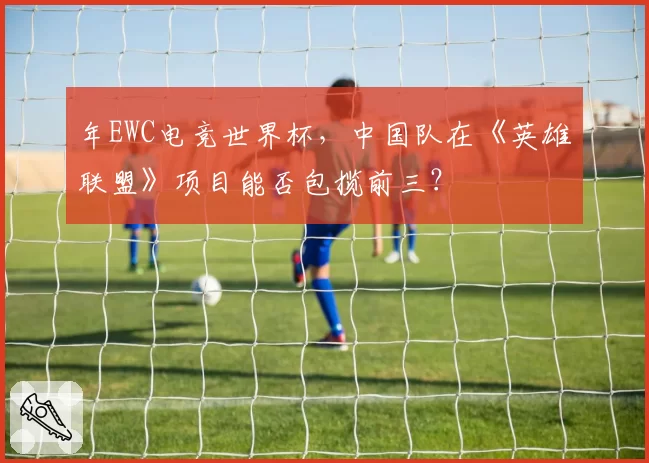 年EWC电竞世界杯，中国队在《英雄联盟》项目能否包揽前三？
