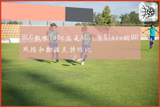 BLG教练Tabe出走AL,与Xiasu的BP风格和数据支持对比