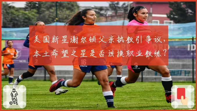美国新星谢尔顿父亲执教引争议,本土希望之星是否该换职业教练?