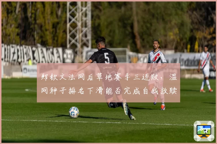 郑钦文法网后草地赛季三连败，温网种子排名下滑能否完成自我救赎？