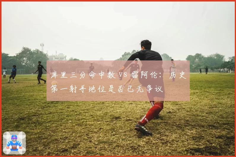 库里三分命中数 vs 雷阿伦：历史第一射手地位是否已无争议