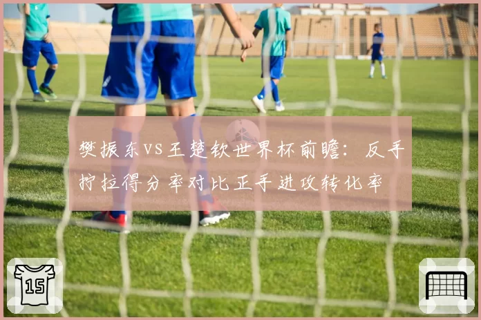 樊振东vs王楚钦世界杯前瞻:反手拧拉得分率对比正手进攻转化率