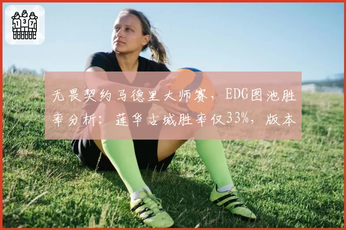 无畏契约马德里大师赛，EDG图池胜率分析：莲华古城胜率仅33%，版本适应成难题？
