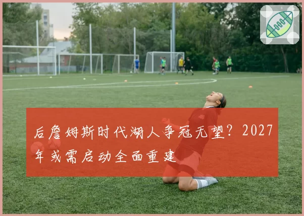 后詹姆斯时代湖人争冠无望？2027年或需启动全面重建