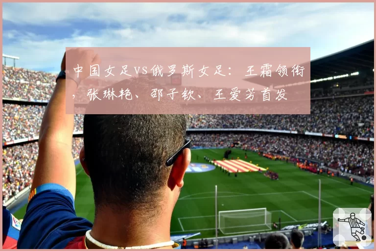中国女足vs俄罗斯女足：王霜领衔，张琳艳、邵子钦、王爱芳首发