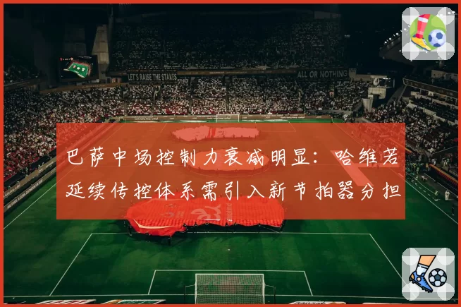 巴萨中场控制力衰减明显：哈维若延续传控体系需引入新节拍器分担压力
