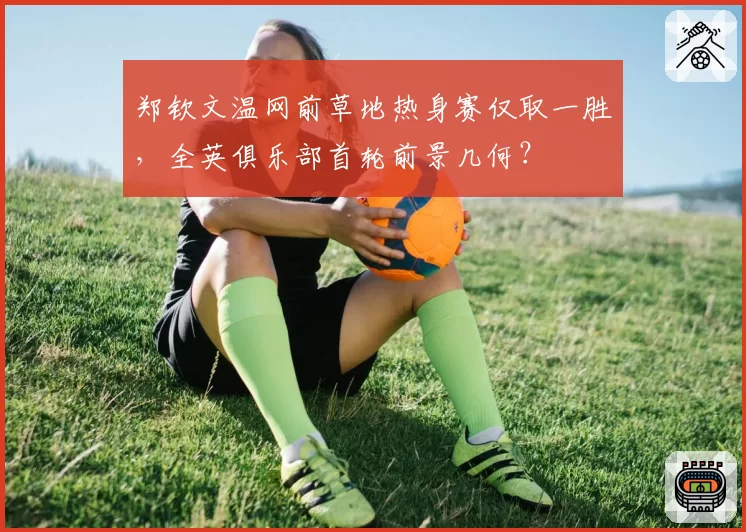 郑钦文温网前草地热身赛仅取一胜,全英俱乐部首轮前景几何?