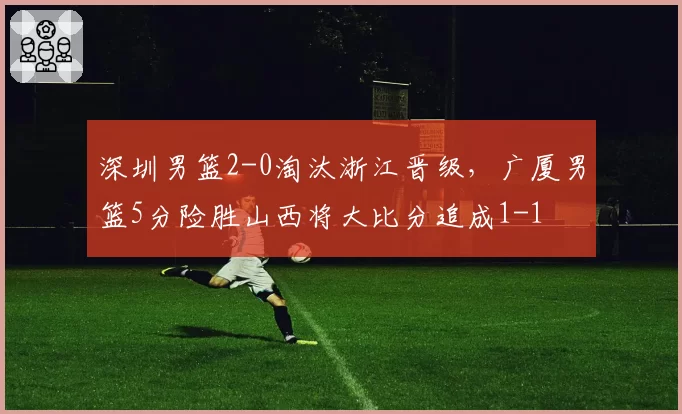 深圳男篮2-0淘汰浙江晋级，广厦男篮5分险胜山西将大比分追成1-1
