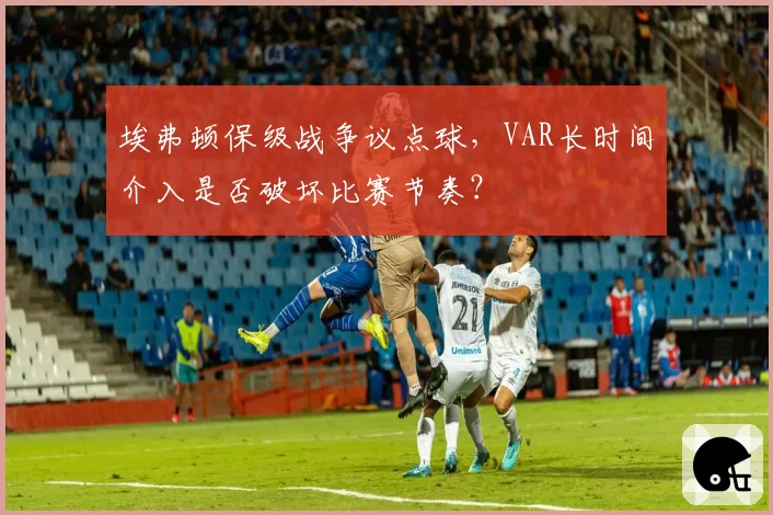 埃弗顿保级战争议点球，VAR长时间介入是否破坏比赛节奏？