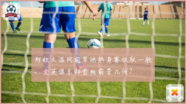 郑钦文温网前草地热身赛仅取一胜,全英俱乐部首轮前景几何?