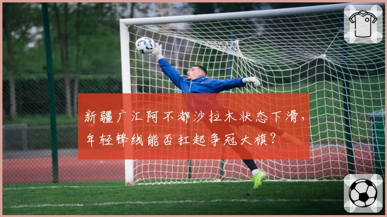 新疆广汇阿不都沙拉木状态下滑，年轻锋线能否扛起争冠大旗？