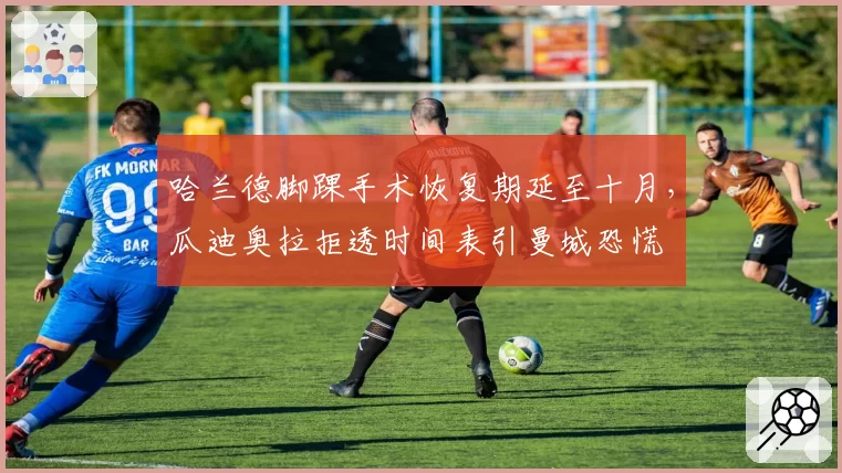 哈兰德脚踝手术恢复期延至十月，瓜迪奥拉拒透时间表引曼城恐慌