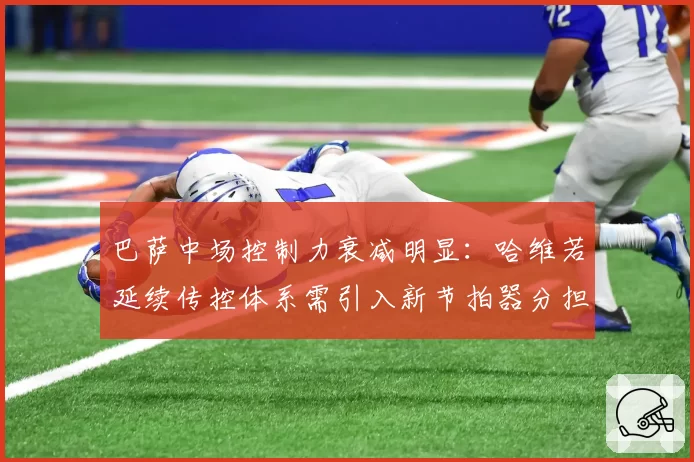 巴萨中场控制力衰减明显：哈维若延续传控体系需引入新节拍器分担压力