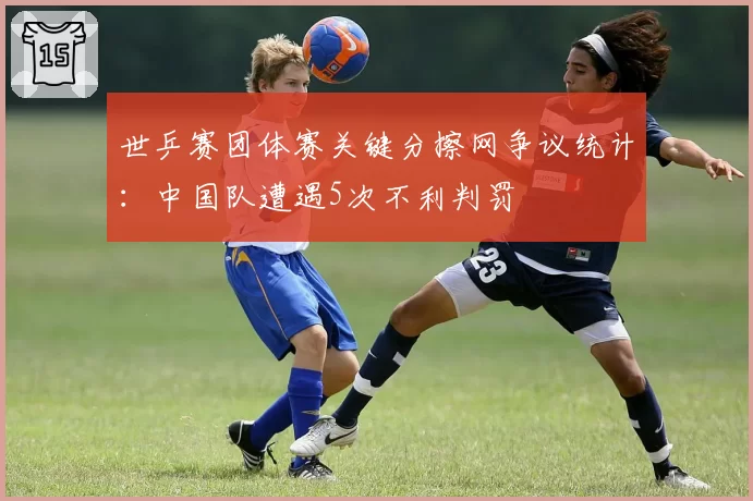 世乒赛团体赛关键分擦网争议统计：中国队遭遇5次不利判罚
