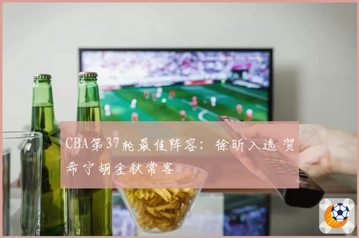 CBA第37轮最佳阵容:徐昕入选 贺希宁胡金秋常客