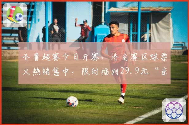 齐鲁超赛今日开赛，济南赛区球票火热销售中，限时福利29.9元“亲子票”动态补票中