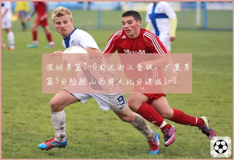 深圳男篮2-0淘汰浙江晋级，广厦男篮5分险胜山西将大比分追成1-1