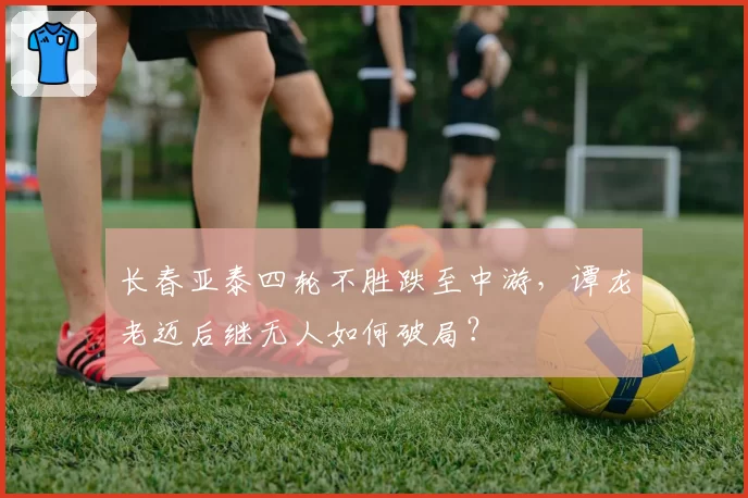 长春亚泰四轮不胜跌至中游,谭龙老迈后继无人如何破局?