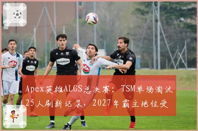 Apex英雄ALGS总决赛：TSM单场淘汰25人刷新记录，2027年霸主地位受挑战？