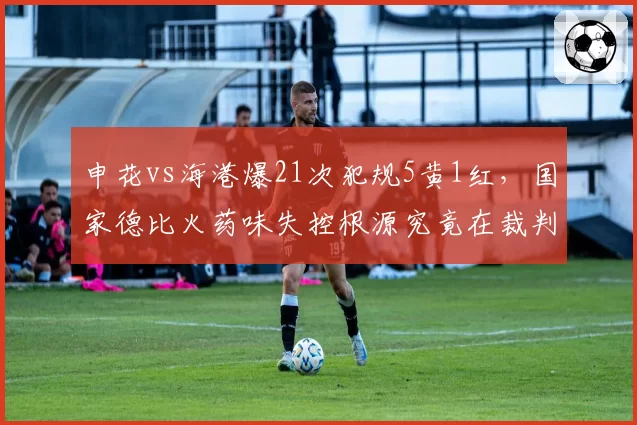 申花vs海港爆21次犯规5黄1红,国家德比火药味失控根源究竟在裁判还是球员?__br_