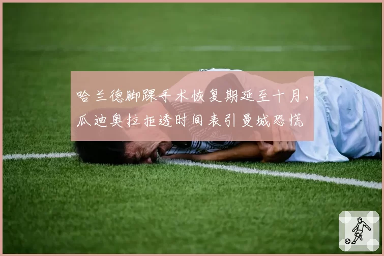 哈兰德脚踝手术恢复期延至十月，瓜迪奥拉拒透时间表引曼城恐慌