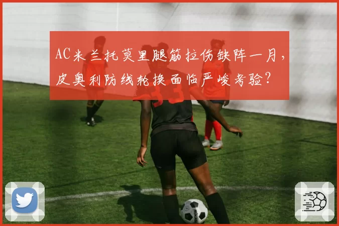 AC米兰托莫里腿筋拉伤缺阵一月，皮奥利防线轮换面临严峻考验？