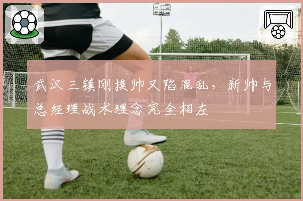 武汉三镇刚换帅又陷混乱,新帅与总经理战术理念完全相左