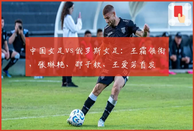 中国女足vs俄罗斯女足：王霜领衔，张琳艳、邵子钦、王爱芳首发