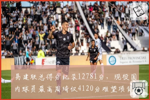 易建联总得分纪录12781分,现役国内球员最高周琦仅4120分难望项背