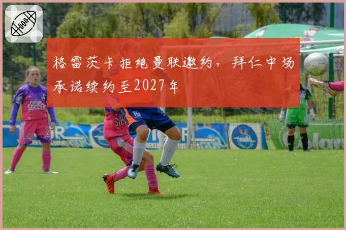 格雷茨卡拒绝曼联邀约，拜仁中场承诺续约至2027年