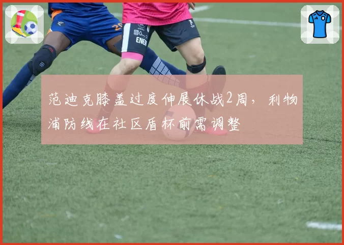 范迪克膝盖过度伸展休战2周,利物浦防线在社区盾杯前需调整