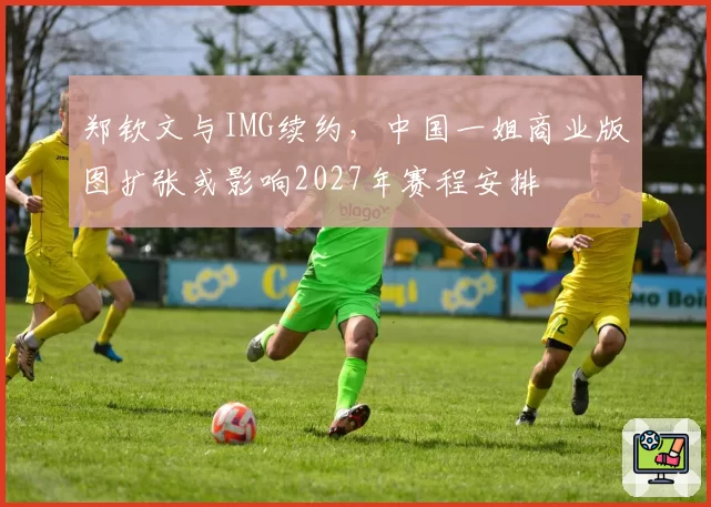 郑钦文与IMG续约，中国一姐商业版图扩张或影响2027年赛程安排