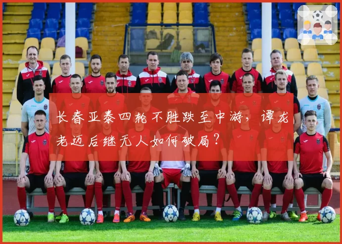 长春亚泰四轮不胜跌至中游,谭龙老迈后继无人如何破局?