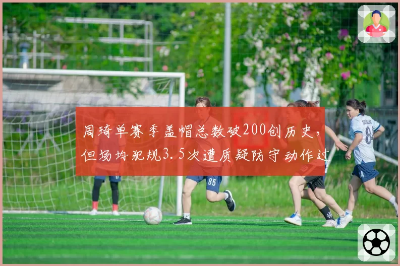 周琦单赛季盖帽总数破200创历史，但场均犯规3.5次遭质疑防守动作过大