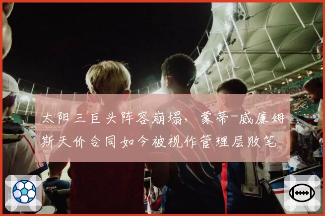 太阳三巨头阵容崩塌，蒙蒂-威廉姆斯天价合同如今被视作管理层败笔