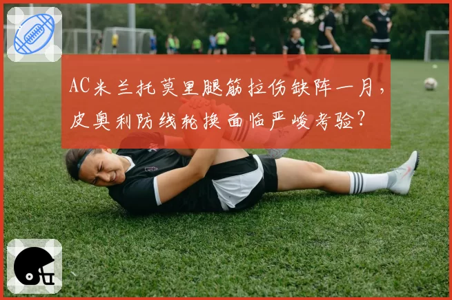 AC米兰托莫里腿筋拉伤缺阵一月，皮奥利防线轮换面临严峻考验？