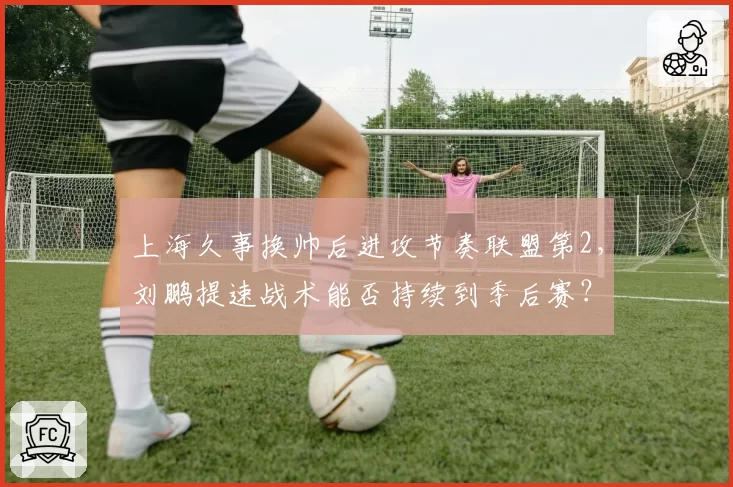 上海久事换帅后进攻节奏联盟第2，刘鹏提速战术能否持续到季后赛？